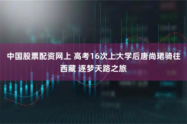 中国股票配资网上 高考16次上大学后唐尚珺骑往西藏 逐梦天路之旅
