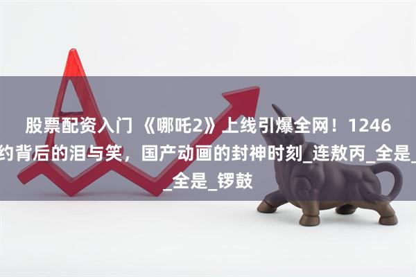 股票配资入门 《哪吒2》上线引爆全网!1246万预约背后的泪与笑,国产动画的封神时刻_连敖丙_全是_锣鼓