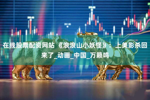 在线股票配资网站 《浪浪山小妖怪》：上美影杀回来了_动画_中国_万籁鸣
