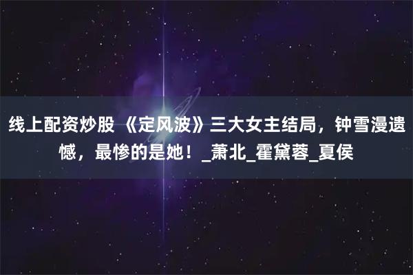 线上配资炒股 《定风波》三大女主结局，钟雪漫遗憾，最惨的是她！_萧北_霍黛蓉_夏侯