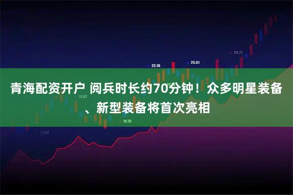 青海配资开户 阅兵时长约70分钟！众多明星装备、新型装备将首次亮相