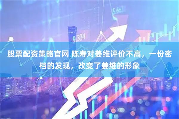 股票配资策略官网 陈寿对姜维评价不高，一份密档的发现，改变了姜维的形象