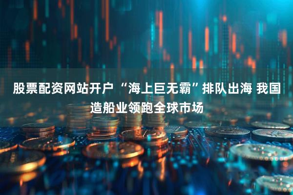 股票配资网站开户 “海上巨无霸”排队出海 我国造船业领跑全球市场