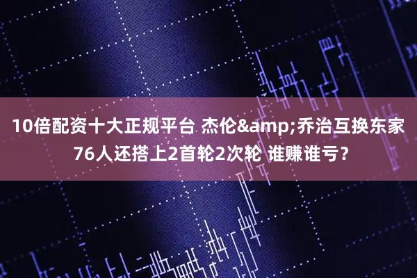 10倍配资十大正规平台 杰伦&乔治互换东家 76人还搭上2首轮2次轮 谁赚谁亏？